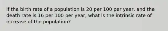 If the birth rate of a population is 20 per 100 per year, and the death rate is 16 per 100 per year, what is the intrinsic rate of increase of the population?