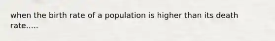 when the birth rate of a population is higher than its death rate.....