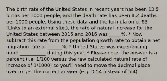 The birth rate of the United States in recent years has been 12.5 births per 1000 people, and the death rate has been 8.2 deaths per 1000 people. Using these data and the formula on p. 63 (Links to an external site.), the rate of natural increase for the United States between 2015 and 2016 was _____%. * Now subtract this rate from the population growth rate to obtain a net migration rate of ______%. * United States was experiencing more ___________ during this year. * Please note: the answer is a percent (i.e. 1/100 versus the raw calculated natural rate of increase of 1/1000) so you'll need to move the decimal place over to get the correct answer (e.g. 0.54 instead of 5.4)