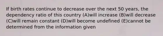 If birth rates continue to decrease over the next 50 years, the dependency ratio of this country (A)will increase (B)will decrease (C)will remain constant (D)will become undefined (E)cannot be determined from the information given