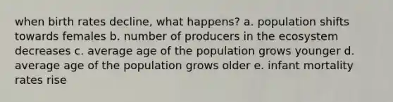 when birth rates decline, what happens? a. population shifts towards females b. number of producers in the ecosystem decreases c. average age of the population grows younger d. average age of the population grows older e. infant mortality rates rise