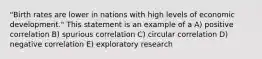 "Birth rates are lower in nations with high levels of economic development." This statement is an example of a A) positive correlation B) spurious correlation C) circular correlation D) negative correlation E) exploratory research