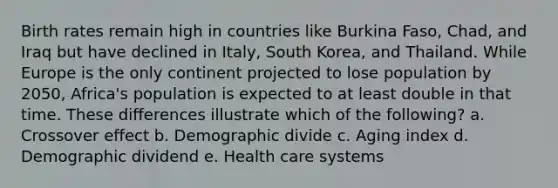 Birth rates remain high in countries like Burkina Faso, Chad, and Iraq but have declined in Italy, South Korea, and Thailand. While Europe is the only continent projected to lose population by 2050, Africa's population is expected to at least double in that time. These differences illustrate which of the following? a. Crossover effect b. Demographic divide c. Aging index d. Demographic dividend e. Health care systems