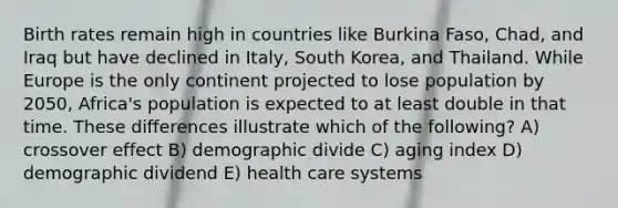 Birth rates remain high in countries like Burkina Faso, Chad, and Iraq but have declined in Italy, South Korea, and Thailand. While Europe is the only continent projected to lose population by 2050, Africa's population is expected to at least double in that time. These differences illustrate which of the following? A) crossover effect B) demographic divide C) aging index D) demographic dividend E) health care systems