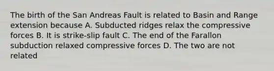 The birth of the San Andreas Fault is related to Basin and Range extension because A. Subducted ridges relax the compressive forces B. It is strike-slip fault C. The end of the Farallon subduction relaxed compressive forces D. The two are not related