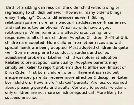 -Birth of a sibling can result in the older child withdrawing or regressing to childish behavior -However, many older siblings enjoy "helping" -Cultural differences as well! -Sibling relationships are more harmonious -In adolescence -If same-sex and neither is too emotional -When parents have a good relationship -When parents are affectionate, caring, and responsive to all of their children -Adopted Children -2-4% of U.S. children are adopted -More children from other races and with special needs are being adopted -Most adopted children do quite well -Some more prone to conduct disorders and school adjustment problems -Likelier if child was older at adoption -Related to pre-adoption care quality -Adoptive parents may simply be likelier to report problems due to affluence -Impact of Birth Order -First-born children often: -Have enthusiastic but inexperienced parents; receive more affection & discipline -Later-born children: -Have more "relaxed" parents -Are less concerned about pleasing parents and adults -Contrary to popular wisdom, only children are not more selfish or egotistical -More likely to succeed in school