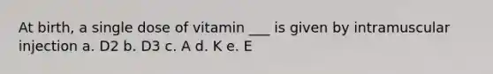 At birth, a single dose of vitamin ___ is given by intramuscular injection a. D2 b. D3 c. A d. K e. E