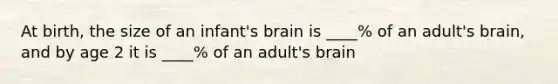 At birth, the size of an infant's brain is ____% of an adult's brain, and by age 2 it is ____% of an adult's brain