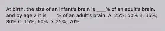 At birth, the size of an infant's brain is ____% of an adult's brain, and by age 2 it is ____% of an adult's brain. A. 25%; 50% B. 35%; 80% C. 15%; 60% D. 25%; 70%