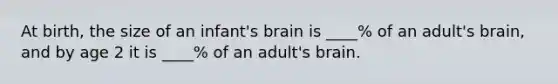 At birth, the size of an infant's brain is ____% of an adult's brain, and by age 2 it is ____% of an adult's brain.