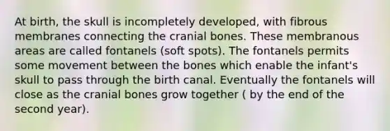 At birth, the skull is incompletely developed, with fibrous membranes connecting the cranial bones. These membranous areas are called fontanels (soft spots). The fontanels permits some movement between the bones which enable the infant's skull to pass through the birth canal. Eventually the fontanels will close as the cranial bones grow together ( by the end of the second year).