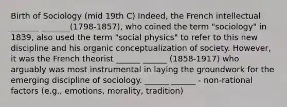 Birth of Sociology (mid 19th C) Indeed, the French intellectual _______ _______(1798-1857), who coined the term "sociology" in 1839, also used the term "social physics" to refer to this new discipline and his organic conceptualization of society. However, it was the French theorist ______ ______ (1858-1917) who arguably was most instrumental in laying the groundwork for the emerging discipline of sociology. ______ ______ - non-rational factors (e.g., emotions, morality, tradition)