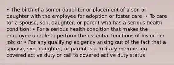 • The birth of a son or daughter or placement of a son or daughter with the employee for adoption or foster care; • To care for a spouse, son, daughter, or parent who has a serious health condition; • For a serious health condition that makes the employee unable to perform the essential functions of his or her job; or • For any qualifying exigency arising out of the fact that a spouse, son, daughter, or parent is a military member on covered active duty or call to covered active duty status