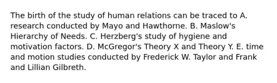 The birth of the study of human relations can be traced to A. research conducted by Mayo and Hawthorne. B. Maslow's Hierarchy of Needs. C. Herzberg's study of hygiene and motivation factors. D. McGregor's Theory X and Theory Y. E. time and motion studies conducted by Frederick W. Taylor and Frank and Lillian Gilbreth.