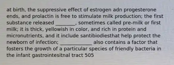 at birth, the suppressive effect of estrogen adn progesterone ends, and prolactin is free to stimulate milk production; the first substance released ________, sometimes called pre-milk or first milk; it is thick, yellowish in color, and rich in protein and micronutrients, and it include santibiodiesthat help protect the newborn of infection; _____________ also contains a factor that fosters the growth of a particular species of friendly bacteria in the infant gastrointesitnal tract 505