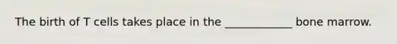 The birth of T cells takes place in the ____________ bone marrow.