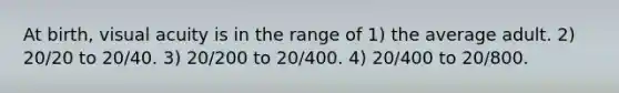 At birth, visual acuity is in the range of 1) the average adult. 2) 20/20 to 20/40. 3) 20/200 to 20/400. 4) 20/400 to 20/800.
