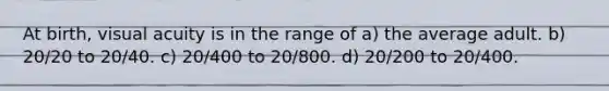 At birth, visual acuity is in the range of a) the average adult. b) 20/20 to 20/40. c) 20/400 to 20/800. d) 20/200 to 20/400.