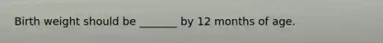Birth weight should be _______ by 12 months of age.