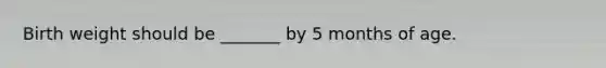 Birth weight should be _______ by 5 months of age.