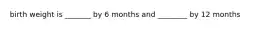 birth weight is _______ by 6 months and ________ by 12 months