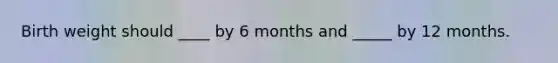 Birth weight should ____ by 6 months and _____ by 12 months.