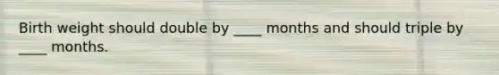 Birth weight should double by ____ months and should triple by ____ months.