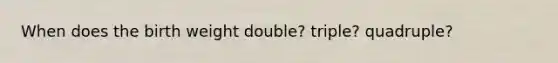 When does the birth weight double? triple? quadruple?