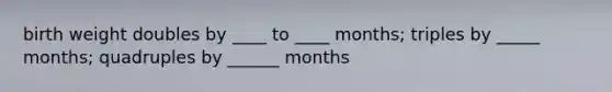 birth weight doubles by ____ to ____ months; triples by _____ months; quadruples by ______ months