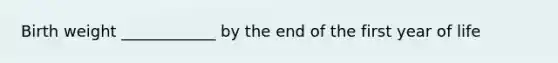 Birth weight ____________ by the end of the first year of life