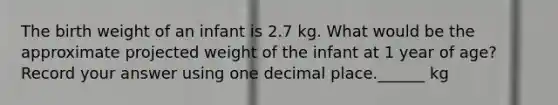 The birth weight of an infant is 2.7 kg. What would be the approximate projected weight of the infant at 1 year of age? Record your answer using one decimal place.______ kg