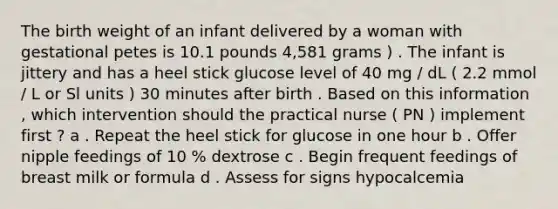 The birth weight of an infant delivered by a woman with gestational petes is 10.1 pounds 4,581 grams ) . The infant is jittery and has a heel stick glucose level of 40 mg / dL ( 2.2 mmol / L or Sl units ) 30 minutes after birth . Based on this information , which intervention should the practical nurse ( PN ) implement first ? a . Repeat the heel stick for glucose in one hour b . Offer nipple feedings of 10 % dextrose c . Begin frequent feedings of breast milk or formula d . Assess for signs hypocalcemia