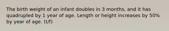 The birth weight of an infant doubles in 3 months, and it has quadrupled by 1 year of age. Length or height increases by 50% by year of age. (t/f)