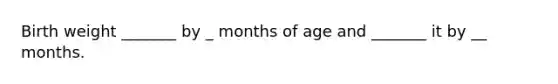 Birth weight _______ by _ months of age and _______ it by __ months.