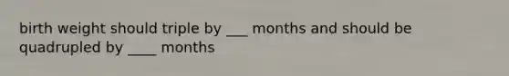 birth weight should triple by ___ months and should be quadrupled by ____ months