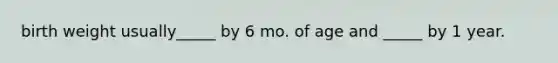 birth weight usually_____ by 6 mo. of age and _____ by 1 year.