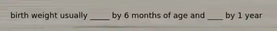 birth weight usually _____ by 6 months of age and ____ by 1 year