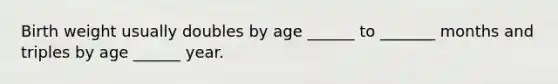 Birth weight usually doubles by age ______ to _______ months and triples by age ______ year.