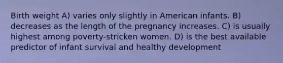 Birth weight A) varies only slightly in American infants. B) decreases as the length of the pregnancy increases. C) is usually highest among poverty-stricken women. D) is the best available predictor of infant survival and healthy development