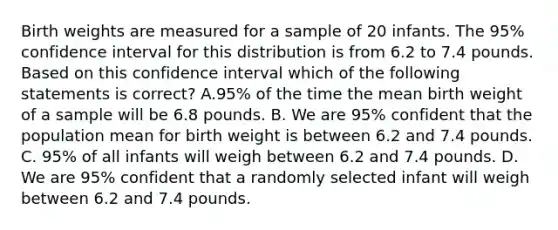 Birth weights are measured for a sample of 20 infants. The 95% confidence interval for this distribution is from 6.2 to 7.4 pounds. Based on this confidence interval which of the following statements is correct? A.95% of the time the mean birth weight of a sample will be 6.8 pounds. B. We are 95% confident that the population mean for birth weight is between 6.2 and 7.4 pounds. C. 95% of all infants will weigh between 6.2 and 7.4 pounds. D. We are 95% confident that a randomly selected infant will weigh between 6.2 and 7.4 pounds.