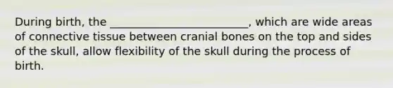 During birth, the _________________________, which are wide areas of connective tissue between cranial bones on the top and sides of the skull, allow flexibility of the skull during the process of birth.