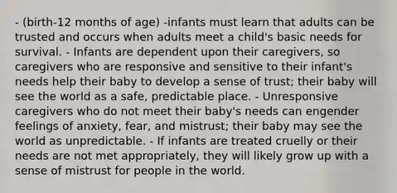 - (birth-12 months of age) -infants must learn that adults can be trusted and occurs when adults meet a child's basic needs for survival. - Infants are dependent upon their caregivers, so caregivers who are responsive and sensitive to their infant's needs help their baby to develop a sense of trust; their baby will see the world as a safe, predictable place. - Unresponsive caregivers who do not meet their baby's needs can engender feelings of anxiety, fear, and mistrust; their baby may see the world as unpredictable. - If infants are treated cruelly or their needs are not met appropriately, they will likely grow up with a sense of mistrust for people in the world.