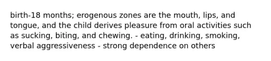 birth-18 months; erogenous zones are the mouth, lips, and tongue, and the child derives pleasure from oral activities such as sucking, biting, and chewing. - eating, drinking, smoking, verbal aggressiveness - strong dependence on others