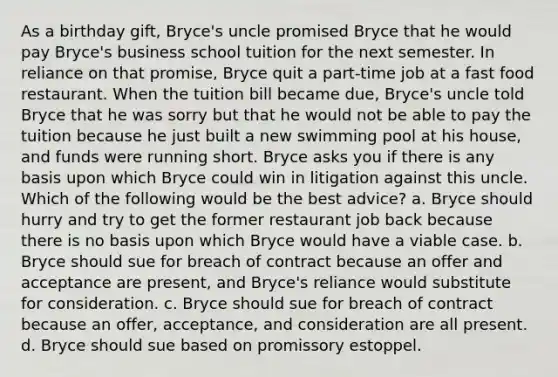 As a birthday gift, Bryce's uncle promised Bryce that he would pay Bryce's business school tuition for the next semester. In reliance on that promise, Bryce quit a part-time job at a fast food restaurant. When the tuition bill became due, Bryce's uncle told Bryce that he was sorry but that he would not be able to pay the tuition because he just built a new swimming pool at his house, and funds were running short. Bryce asks you if there is any basis upon which Bryce could win in litigation against this uncle. Which of the following would be the best advice? a. Bryce should hurry and try to get the former restaurant job back because there is no basis upon which Bryce would have a viable case. b. Bryce should sue for breach of contract because an offer and acceptance are present, and Bryce's reliance would substitute for consideration. c. Bryce should sue for breach of contract because an offer, acceptance, and consideration are all present. d. Bryce should sue based on promissory estoppel.