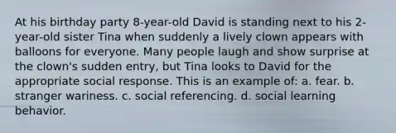 At his birthday party 8-year-old David is standing next to his 2-year-old sister Tina when suddenly a lively clown appears with balloons for everyone. Many people laugh and show surprise at the clown's sudden entry, but Tina looks to David for the appropriate social response. This is an example of: a. fear. b. stranger wariness. c. social referencing. d. social learning behavior.