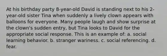 At his birthday party 8-year-old David is standing next to his 2-year-old sister Tina when suddenly a lively clown appears with balloons for everyone. Many people laugh and show surprise at the clown's sudden entry, but Tina looks to David for the appropriate social response. This is an example of: a. social learning behavior. b. stranger wariness. c. social referencing. d. fear.