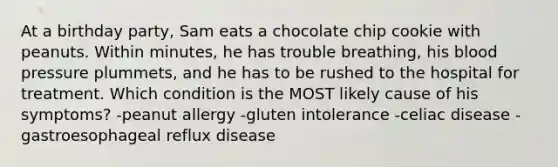 At a birthday party, Sam eats a chocolate chip cookie with peanuts. Within minutes, he has trouble breathing, his blood pressure plummets, and he has to be rushed to the hospital for treatment. Which condition is the MOST likely cause of his symptoms? -peanut allergy -gluten intolerance -celiac disease -gastroesophageal reflux disease