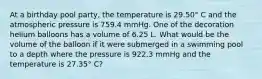 At a birthday pool party, the temperature is 29.50° C and the atmospheric pressure is 759.4 mmHg. One of the decoration helium balloons has a volume of 6.25 L. What would be the volume of the balloon if it were submerged in a swimming pool to a depth where the pressure is 922.3 mmHg and the temperature is 27.35° C?