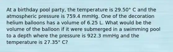 At a birthday pool party, the temperature is 29.50° C and the atmospheric pressure is 759.4 mmHg. One of the decoration helium balloons has a volume of 6.25 L. What would be the volume of the balloon if it were submerged in a swimming pool to a depth where the pressure is 922.3 mmHg and the temperature is 27.35° C?