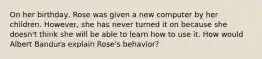 On her birthday, Rose was given a new computer by her children. However, she has never turned it on because she doesn't think she will be able to learn how to use it. How would Albert Bandura explain Rose's behavior?